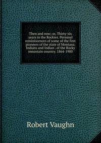 Then and now; or, Thirty-six years in the Rockies. Personal reminiscences of some of the first pioneers of the state of Montana. Indians and Indian . of the Rocky mountain country. 1864-1900