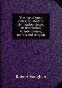 The age of great cities; or, Modern civilization viewed in its relation to intelligence, morals and religion