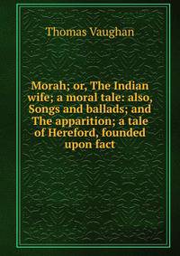 Morah; or, The Indian wife; a moral tale: also, Songs and ballads; and The apparition; a tale of Hereford, founded upon fact