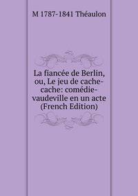 La fiancee de Berlin, ou, Le jeu de cache-cache: comedie-vaudeville en un acte (French Edition)