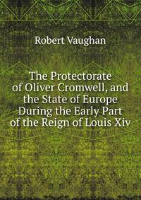 The Protectorate of Oliver Cromwell, and the State of Europe During the Early Part of the Reign of Louis Xiv.