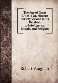 The Age of Great Cities: : Or, Modern Society Viewed in Its Relation to Intelligence, Morals, and Religion