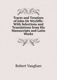 Tracts and Treatises of John De Wycliffe: With Selections and Translations from His Manuscripts and Latin Works