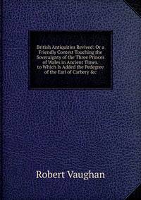 British Antiquities Revived: Or a Friendly Contest Touching the Soveraignty of the Three Princes of Wales in Ancient Times. to Which Is Added the Pedegree of the Earl of Carbery &amp;c
