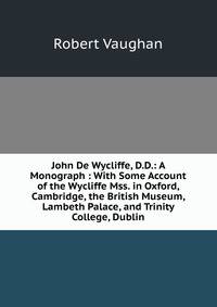 John De Wycliffe, D.D.: A Monograph : With Some Account of the Wycliffe Mss. in Oxford, Cambridge, the British Museum, Lambeth Palace, and Trinity College, Dublin