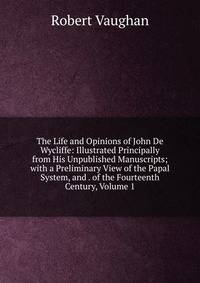 The Life and Opinions of John De Wycliffe: Illustrated Principally from His Unpublished Manuscripts; with a Preliminary View of the Papal System, and . of the Fourteenth Century, Volume 1