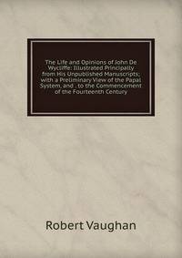 The Life and Opinions of John De Wycliffe: Illustrated Principally from His Unpublished Manuscripts; with a Preliminary View of the Papal System, and . to the Commencement of the Fourteenth Century