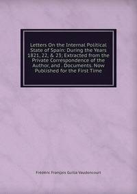 Letters On the Internal Political State of Spain: During the Years 1821, 22, &amp; 23; Extracted from the Private Correspondence of the Author, and . Documents. Now Published for the First Time