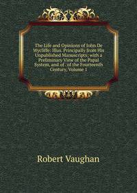 The Life and Opinions of John De Wycliffe: Illus. Principally from His Unpublished Manuscripts; with a Preliminary View of the Papal System, and of . of the Fourteenth Century, Volume 1