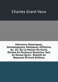 M?moires Historiques, G?n?alogiques, Politiques, Militaires &amp;c. &amp;c. De La Maison De Grant, Divise? En Plusieurs Branches, Tant En Ecosse Qu'en . Relatifs Au Royaume (French Edition)