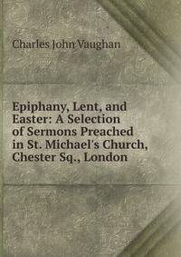 Epiphany, Lent, and Easter: A Selection of Sermons Preached in St. Michael's Church, Chester Sq., London