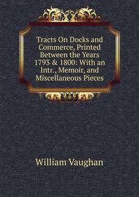 Tracts On Docks and Commerce, Printed Between the Years 1793 &amp; 1800: With an Intr., Memoir, and Miscellaneous Pieces
