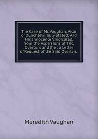 The Case of Mr. Vaughan, Vicar of Dunchtew, Truly Stated: And His Innocence Vindicated, from the Aspersions of Tho. Overton; and the . a Letter of Request of the Said Overton. .
