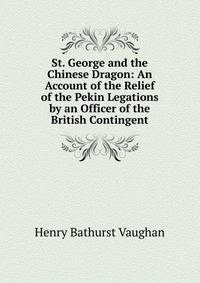 St. George and the Chinese Dragon: An Account of the Relief of the Pekin Legations by an Officer of the British Contingent