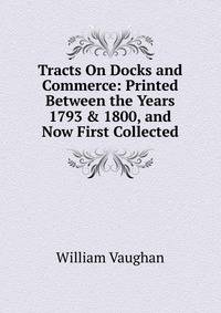 Tracts On Docks and Commerce: Printed Between the Years 1793 &amp; 1800, and Now First Collected