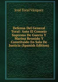 Defensa Del General Toral: Ante El Consejo Supremo De Guerra Y Marina Reunido Y Constituido En Sala De Justicia (Spanish Edition)