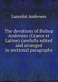 The devotions of Bishop Andrewes (Graece et Latine) carefully edited and arranged in sectional paragraphs