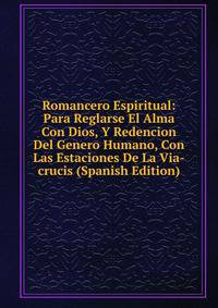 Romancero Espiritual: Para Reglarse El Alma Con Dios, Y Redencion Del Genero Humano, Con Las Estaciones De La Via-crucis (Spanish Edition)