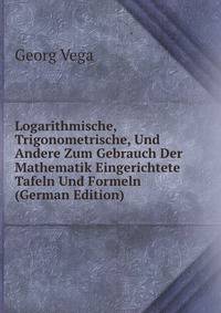 Logarithmische, Trigonometrische, Und Andere Zum Gebrauch Der Mathematik Eingerichtete Tafeln Und Formeln (German Edition)