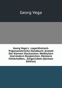 Georg Vega's . Logarithmisch-Trigonometrische Handbuch: Anstatt Der Kleinen Vlackischen, Wolfischen Und Andern Dergleichen, Meistens Fehlerhaften, . Eingerichtet (German Edition)