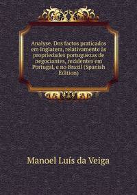 Analyse. Dos factos praticados em Inglatera, relativamente as propriedades portuguezas de negociantes, rezidentes em Portugal, e no Brazil (Spanish Edition)