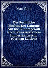 Der Rechtliche Einfluss Der Kantone Auf Die Bundesgewalt Nach Schweizerischem Bundesstaatsrecht . (German Edition)