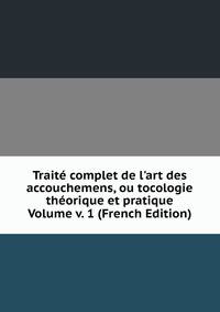 Trait? complet de l'art des accouchemens, ou tocologie th?orique et pratique Volume v. 1 (French Edition)