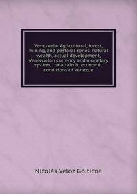 Venezuela. Agricultural, forest, mining, and pastoral zones, natural wealth, actual development, Venezuelan currency and monetary system, . to attain it, economic conditions of Venezue