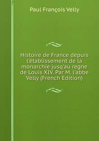 Histoire de France depuis l'?tablissement de la monarchie jusq'au regne de Louis XIV. Par M. l'abbe Velly (French Edition)