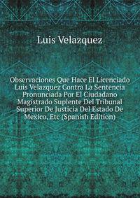 Observaciones Que Hace El Licenciado Luis Velazquez Contra La Sentencia Pronunciada Por El Ciudadano Magistrado Suplente Del Tribunal Superior De Justicia Del Estado De Mexico, Etc (Spanish Edition)