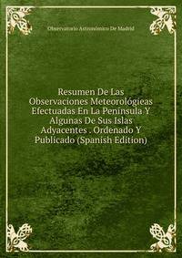Resumen De Las Observaciones Meteorologieas Efectuadas En La Peninsula Y Algunas De Sus Islas Adyacentes . Ordenado Y Publicado (Spanish Edition)