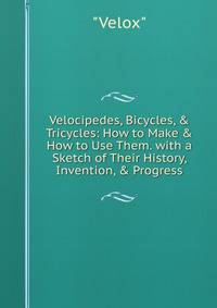 Velocipedes, Bicycles, &amp; Tricycles: How to Make &amp; How to Use Them. with a Sketch of Their History, Invention, &amp; Progress