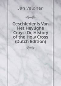 Geschiedenis Van Het Heylighe Cruys: Or, History of the Holy Cross (Dutch Edition)