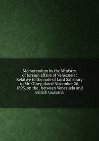 Memorandum by the Ministry of foreign affairs of Venezuela: Relative to the note of Lord Salisbury to Mr. Olney, dated November 26, 1895, on the . between Venezuela and British Guayana