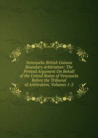 Venezuela-British Guiana Boundary Arbitration: The Printed Argument On Behalf of the United States of Venezuela Before the Tribunal of Arbitration, Volumes 1-2