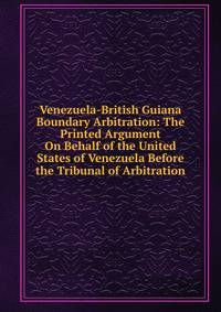 Venezuela-British Guiana Boundary Arbitration: The Printed Argument On Behalf of the United States of Venezuela Before the Tribunal of Arbitration
