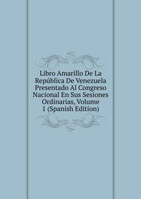 Libro Amarillo De La Republica De Venezuela Presentado Al Congreso Nacional En Sus Sesiones Ordinarias, Volume 1 (Spanish Edition)