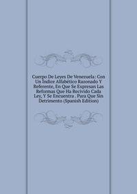 Cuerpo De Leyes De Venezuela: Con Un Indice Alfabetico Razonado Y Referente, En Que Se Expresan Las Reformas Que Ha Recivido Cada Ley, Y Se Encuentra . Para Que Sin Detrimento (Spanish Edition)