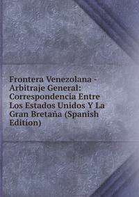 Frontera Venezolana - Arbitraje General: Correspondencia Entre Los Estados Unidos Y La Gran Bretana (Spanish Edition)