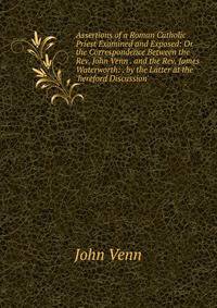 Assertions of a Roman Catholic Priest Examined and Exposed: Or the Correspondence Between the Rev. John Venn . and the Rev. James Waterworth: . by the Latter at the 'hereford Discussion'.