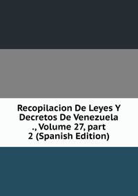 Recopilacion De Leyes Y Decretos De Venezuela ., Volume 27, part 2 (Spanish Edition)