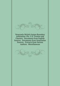 Venezuela-British Guiana Boundary Arbitration: Pts. 3-8: Treaties and Charters. Documents from English Sources. Documents from Venezuelan Sources. . Extracts from Various Authors. Miscellaneous