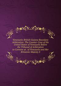 Venezuela-British Guiana Boundary Arbitration: The Counter-Case of the United States of Venezuela Before the Tribunal of Arbitration to Convene at . of Venezuela and Her Britannic Majesty S