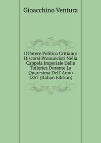 Il Potere Politico Critiano: Discorsi Pronunciati Nella Cappela Imperiale Delle Tuileries Durante La Quaresima Dell' Anno 1857 (Italian Edition)