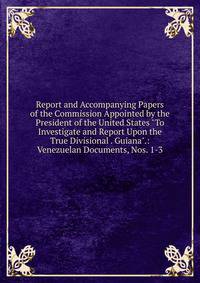 Report and Accompanying Papers of the Commission Appointed by the President of the United States "To Investigate and Report Upon the True Divisional . Guiana".: Venezuelan Documents, Nos. 1-3