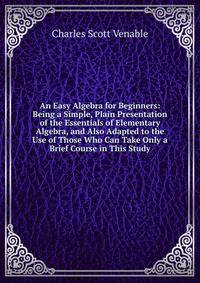An Easy Algebra for Beginners: Being a Simple, Plain Presentation of the Essentials of Elementary Algebra, and Also Adapted to the Use of Those Who Can Take Only a Brief Course in This Study