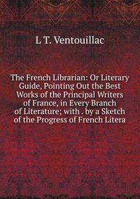 The French Librarian: Or Literary Guide, Pointing Out the Best Works of the Principal Writers of France, in Every Branch of Literature; with . by a Sketch of the Progress of French Litera
