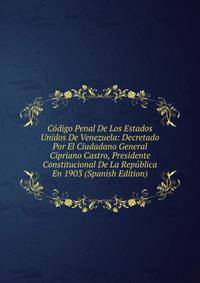 Codigo Penal De Los Estados Unidos De Venezuela: Decretado Por El Ciudadano General Cipriano Castro, Presidente Constitucional De La Republica En 1903 (Spanish Edition)