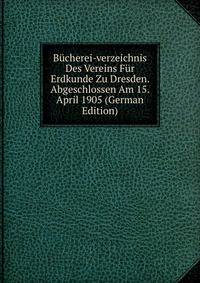 Bucherei-verzeichnis Des Vereins Fur Erdkunde Zu Dresden. Abgeschlossen Am 15. April 1905 (German Edition)