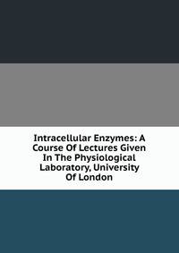 Intracellular Enzymes: A Course Of Lectures Given In The Physiological Laboratory, University Of London